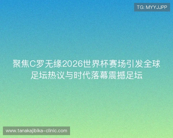 聚焦C罗无缘2026世界杯赛场引发全球足坛热议与时代落幕震撼足坛